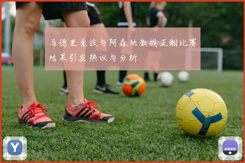 马德里竞技与阿森纳激战正酣比赛结果引发热议与分析