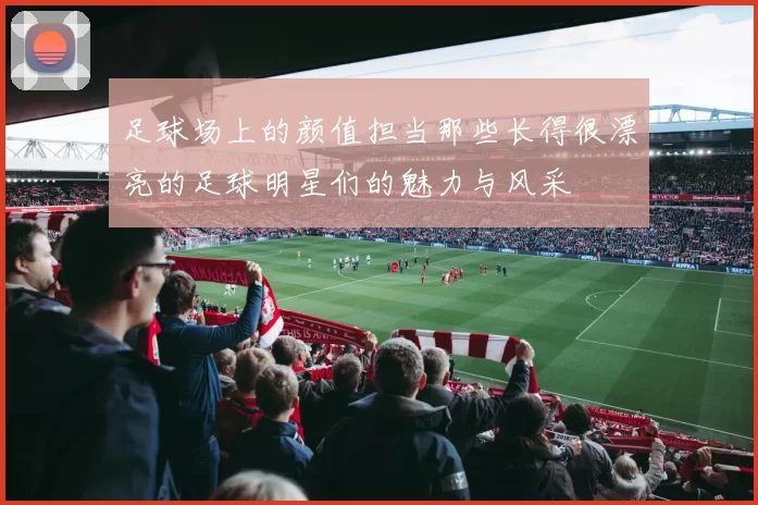 足球场上的颜值担当那些长得很漂亮的足球明星们的魅力与风采