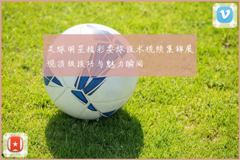 足球明星精彩耍球技术视频集锦展现顶级技巧与魅力瞬间