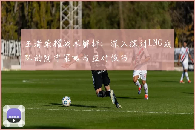 王者荣耀战术解析：深入探讨LNG战队的防守策略与应对技巧