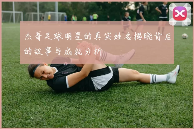 杰哥足球明星的真实姓名揭晓背后的故事与成就分析