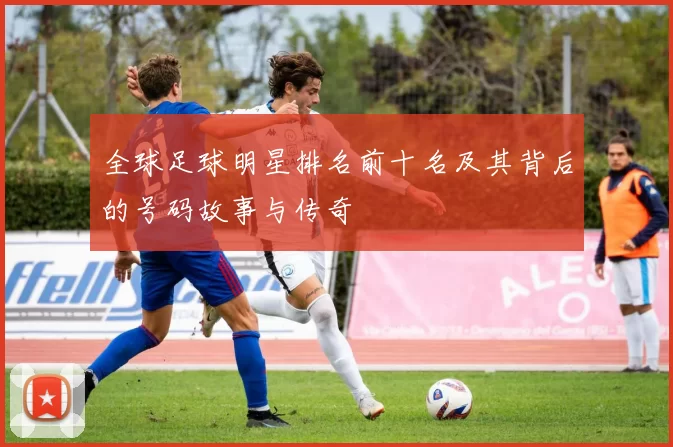 全球足球明星排名前十名及其背后的号码故事与传奇