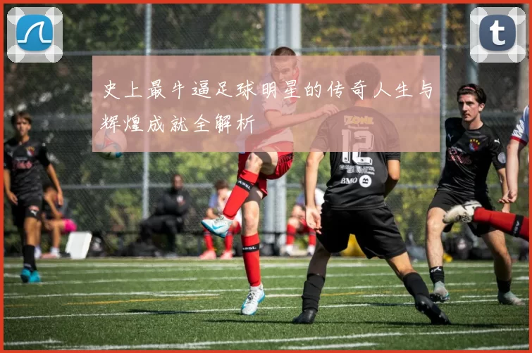 史上最牛逼足球明星的传奇人生与辉煌成就全解析