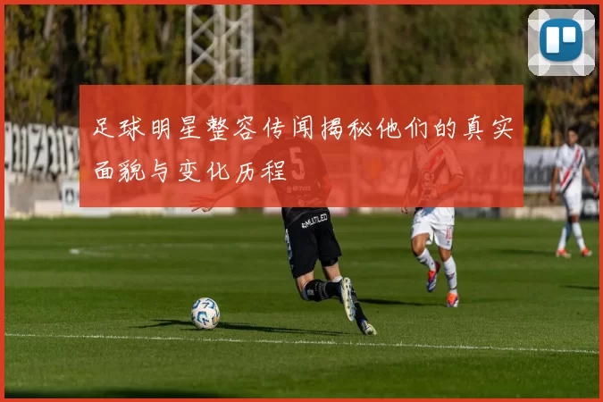 足球明星整容传闻揭秘他们的真实面貌与变化历程