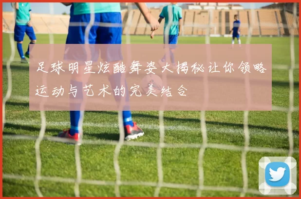 足球明星炫酷舞姿大揭秘让你领略运动与艺术的完美结合