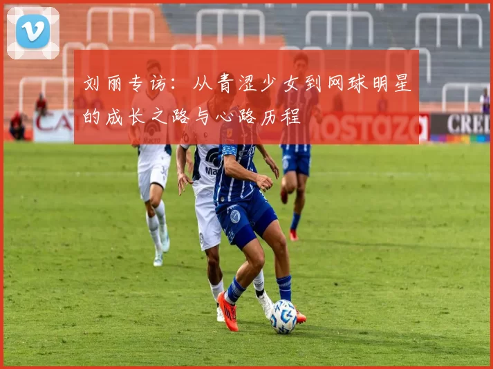 刘丽专访：从青涩少女到网球明星的成长之路与心路历程