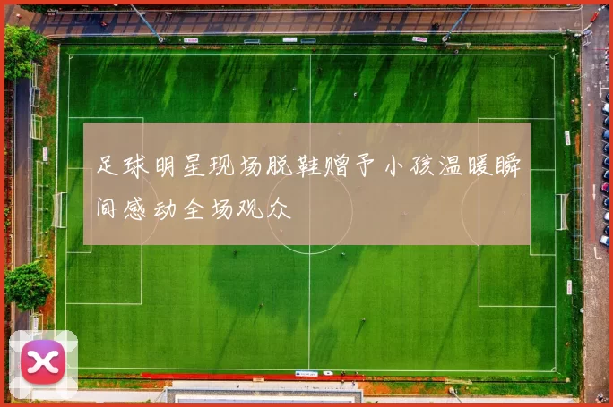 足球明星现场脱鞋赠予小孩温暖瞬间感动全场观众