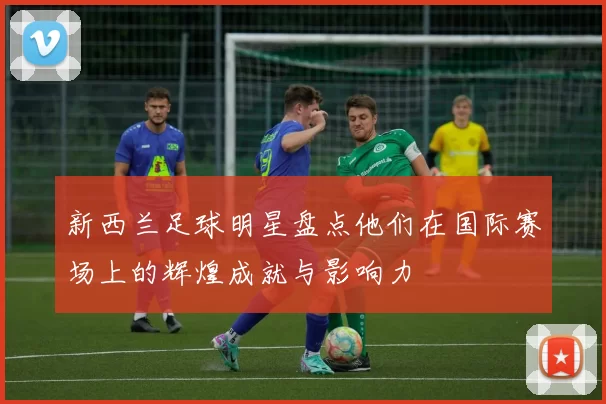 新西兰足球明星盘点他们在国际赛场上的辉煌成就与影响力