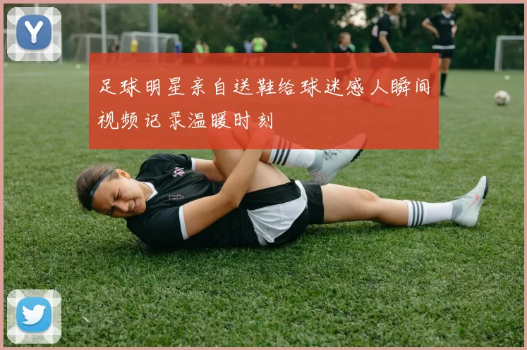 足球明星亲自送鞋给球迷感人瞬间视频记录温暖时刻