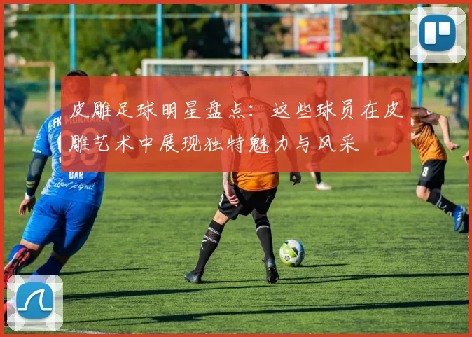 皮雕足球明星盘点：这些球员在皮雕艺术中展现独特魅力与风采