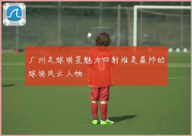 广州足球明星魅力四射谁是最帅的球场风云人物