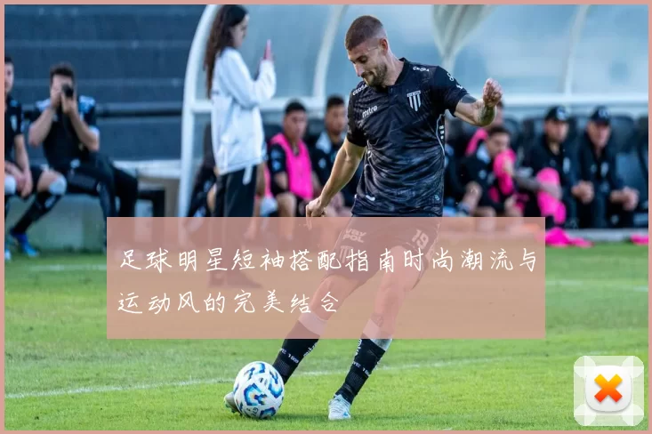 足球明星短袖搭配指南时尚潮流与运动风的完美结合