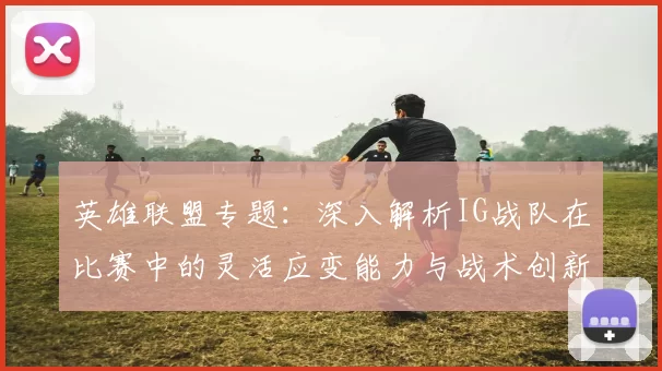 英雄联盟专题：深入解析IG战队在比赛中的灵活应变能力与战术创新