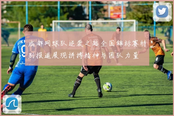 成都网球队逆袭之路全国锦标赛特别报道展现拼搏精神与团队力量