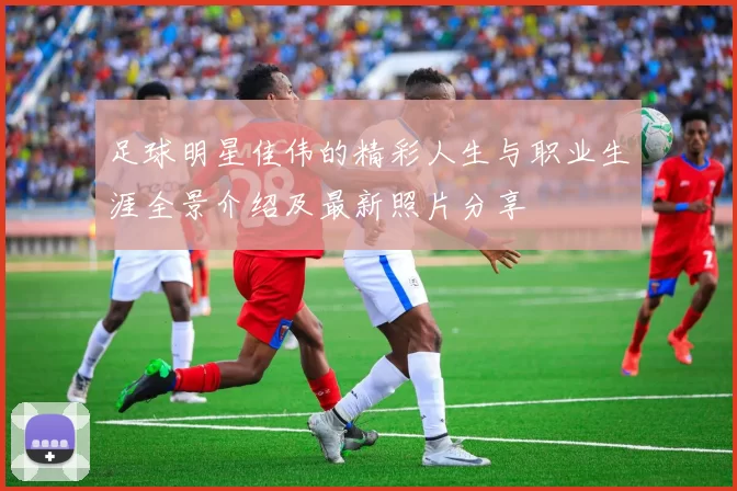足球明星佳伟的精彩人生与职业生涯全景介绍及最新照片分享