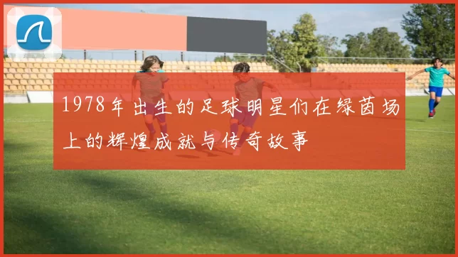 1978年出生的足球明星们在绿茵场上的辉煌成就与传奇故事