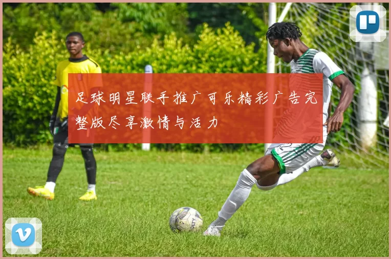 足球明星联手推广可乐精彩广告完整版尽享激情与活力