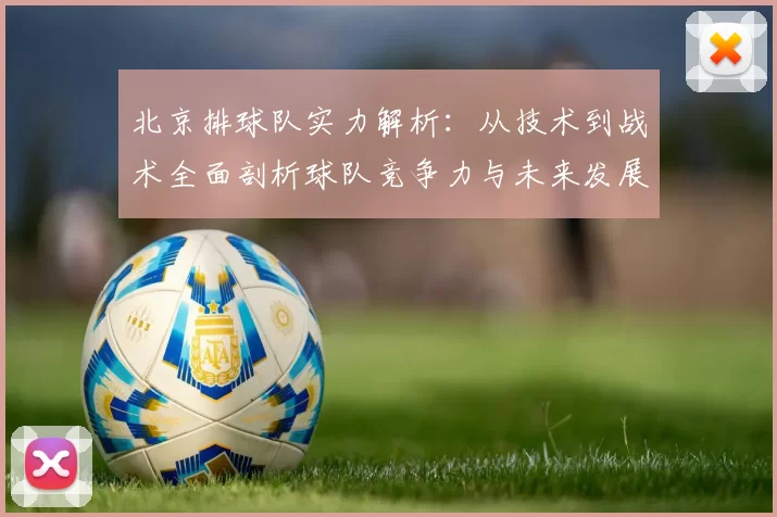北京排球队实力解析：从技术到战术全面剖析球队竞争力与未来发展