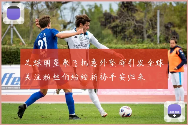 足球明星乘飞机意外坠海引发全球关注粉丝们纷纷祈祷平安归来