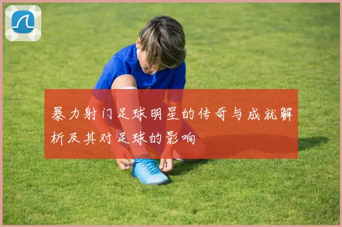 暴力射门足球明星的传奇与成就解析及其对足球的影响