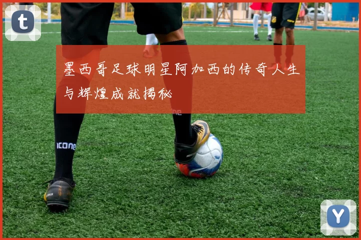 墨西哥足球明星阿加西的传奇人生与辉煌成就揭秘
