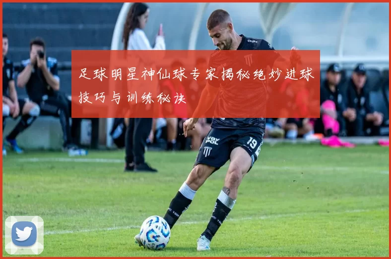 足球明星神仙球专家揭秘绝妙进球技巧与训练秘诀