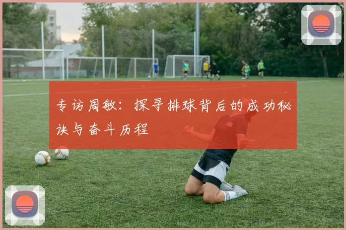 专访周敏：探寻排球背后的成功秘诀与奋斗历程