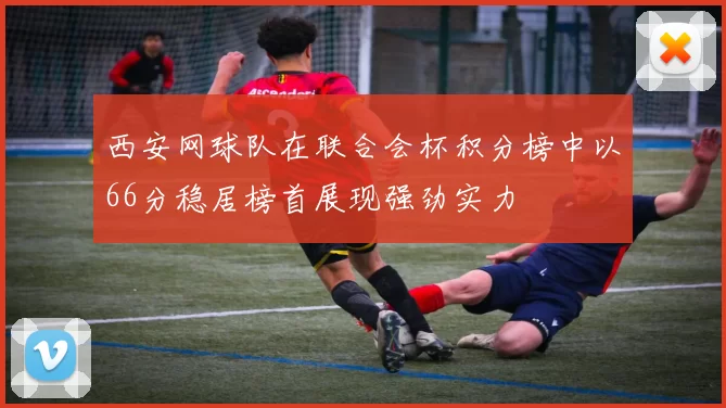 西安网球队在联合会杯积分榜中以66分稳居榜首展现强劲实力