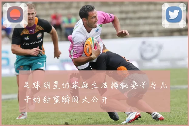 足球明星的家庭生活揭秘妻子与儿子的甜蜜瞬间大公开