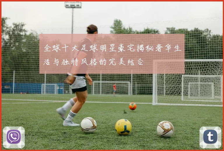 全球十大足球明星豪宅揭秘奢华生活与独特风格的完美结合