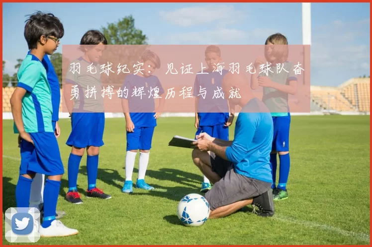 羽毛球纪实：见证上海羽毛球队奋勇拼搏的辉煌历程与成就
