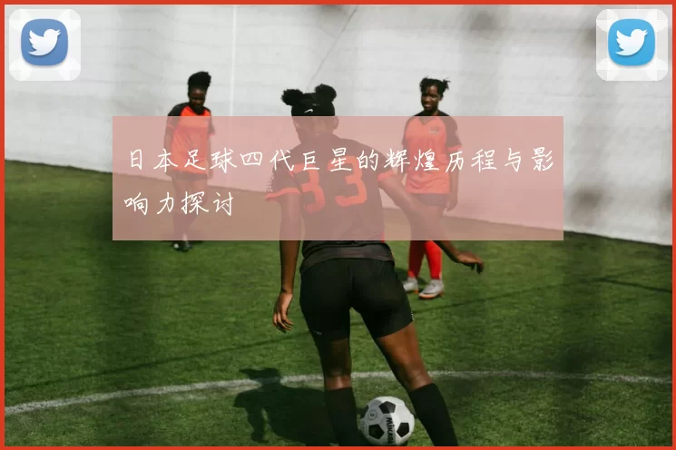 日本足球四代巨星的辉煌历程与影响力探讨