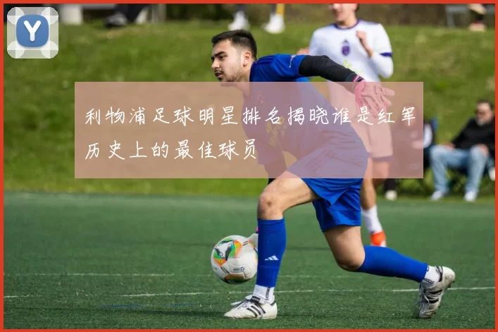 利物浦足球明星排名揭晓谁是红军历史上的最佳球员