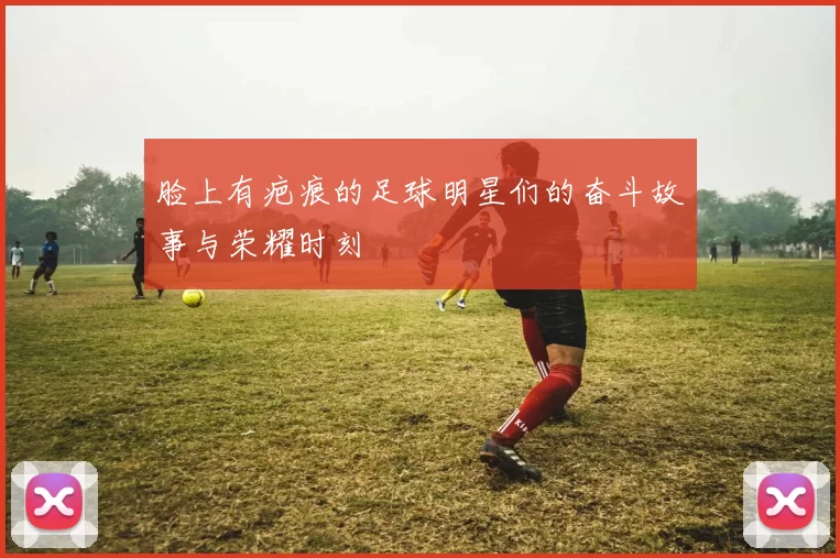 脸上有疤痕的足球明星们的奋斗故事与荣耀时刻