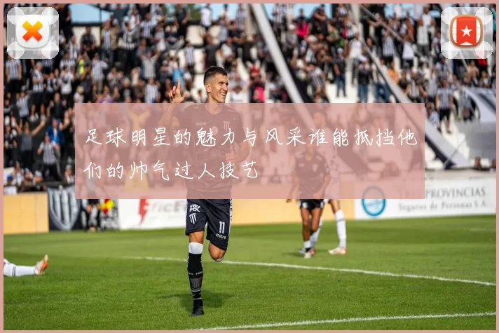 足球明星的魅力与风采谁能抵挡他们的帅气过人技艺