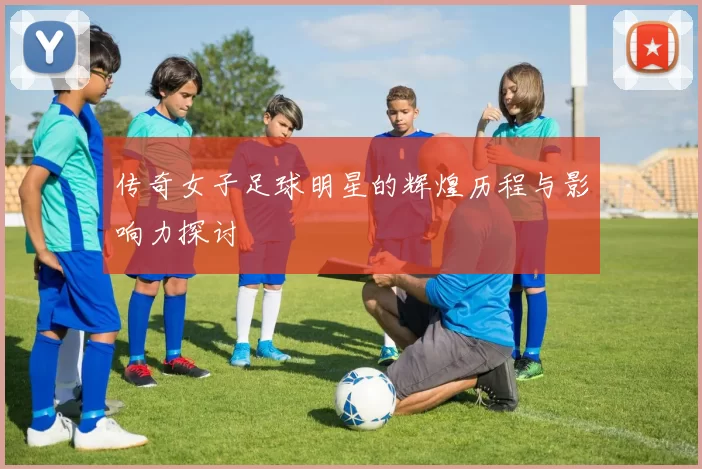 传奇女子足球明星的辉煌历程与影响力探讨