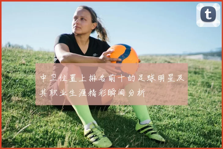 中卫位置上排名前十的足球明星及其职业生涯精彩瞬间分析