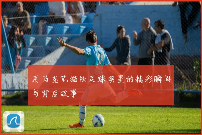 用马克笔描绘足球明星的精彩瞬间与背后故事